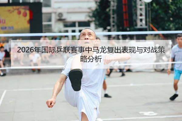 2026年国际乒联赛事中马龙复出表现与对战策略分析