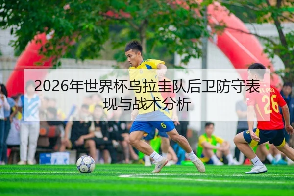 2026年世界杯乌拉圭队后卫防守表现与战术分析