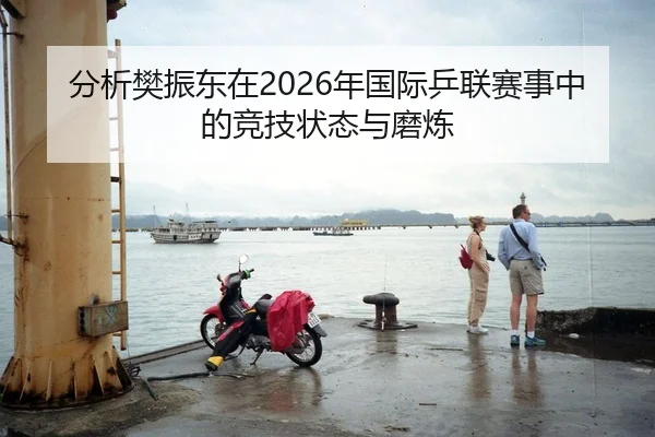 分析樊振东在2026年国际乒联赛事中的竞技状态与磨炼