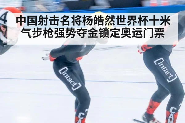 中国射击名将杨皓然世界杯十米气步枪强势夺金锁定奥运门票