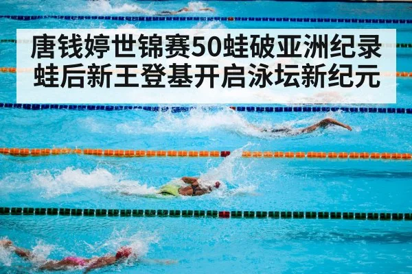 唐钱婷世锦赛50蛙破亚洲纪录蛙后新王登基开启泳坛新纪元